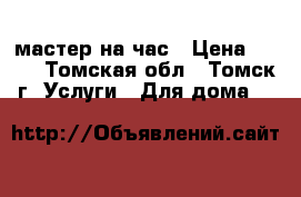 мастер на час › Цена ­ 500 - Томская обл., Томск г. Услуги » Для дома   